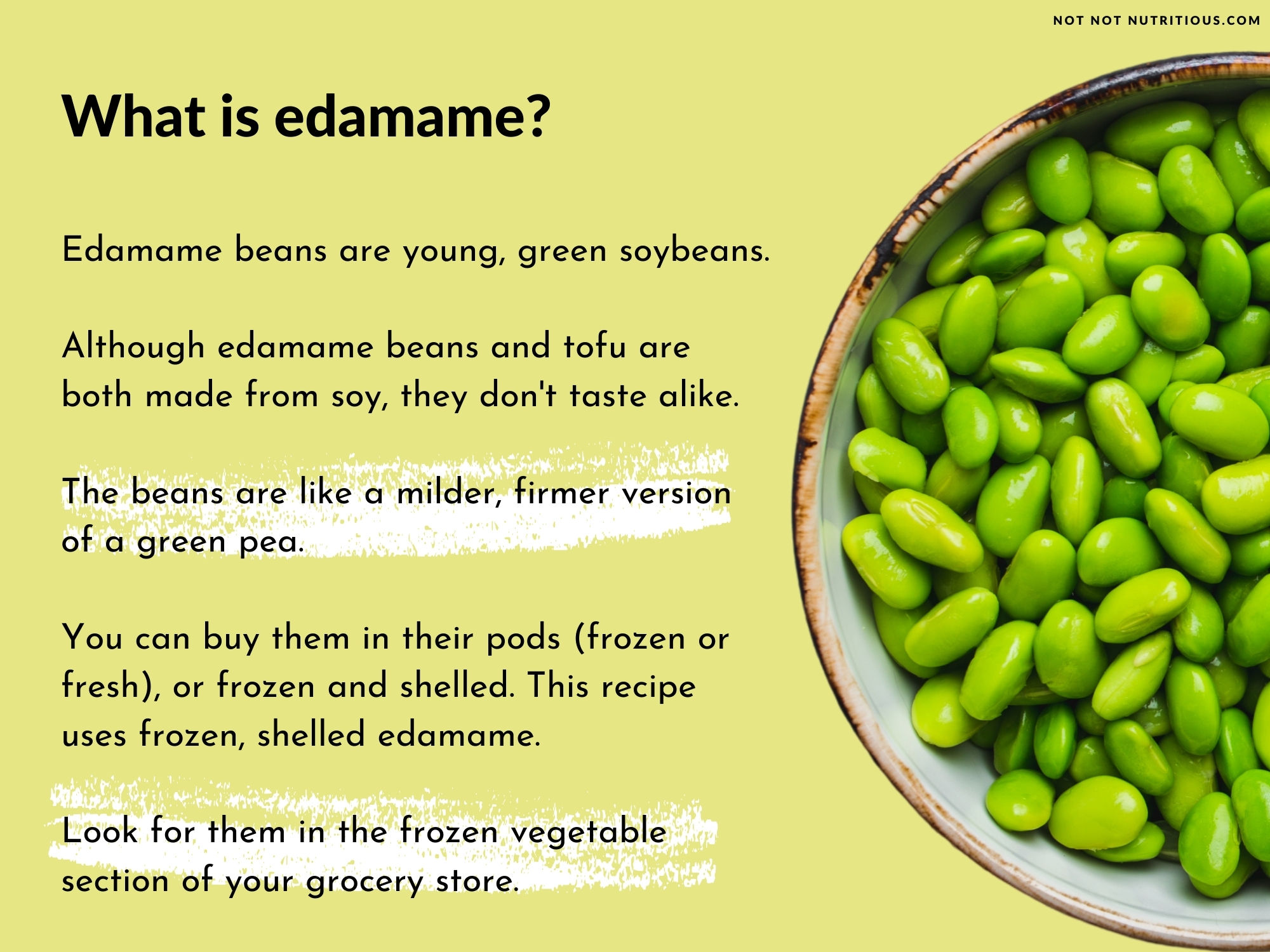 Infographic: What is edamame? A top-down view of edamame beans in a bowl. Text says: Edamame beans are young, green soybeans. Although edamame beans and tofu are both made from soy, they don't taste alike. The beans are like a milder, firmer version of a green pea. You can buy them in their pods (frozen or fresh) or frozen and shelled. This recipe uses frozen, shelled edamame. Look for them in the frozen vegetable section of your grocery store. 